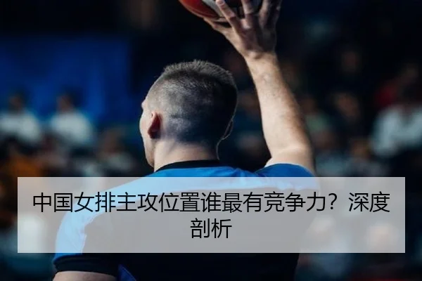 中国女排主攻位置谁最有竞争力？深度剖析