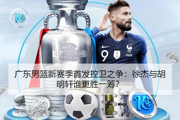 广东男篮新赛季首发控卫之争：徐杰与胡明轩谁更胜一筹？