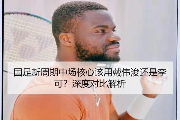 国足新周期中场核心该用戴伟浚还是李可？深度对比解析