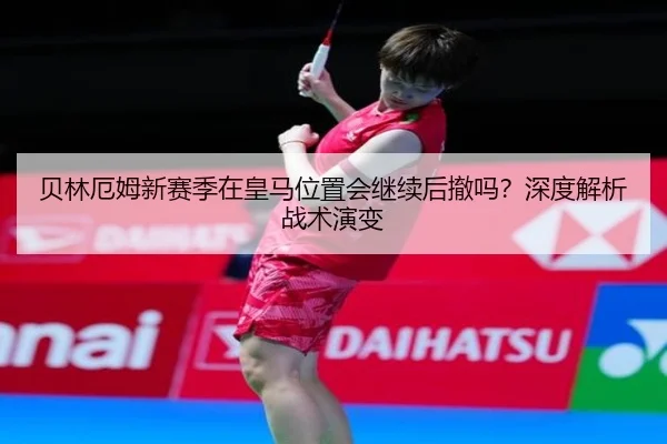贝林厄姆新赛季在皇马位置会继续后撤吗？深度解析战术演变