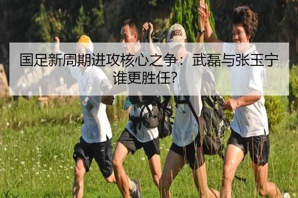 国足新周期进攻核心之争：武磊与张玉宁谁更胜任？