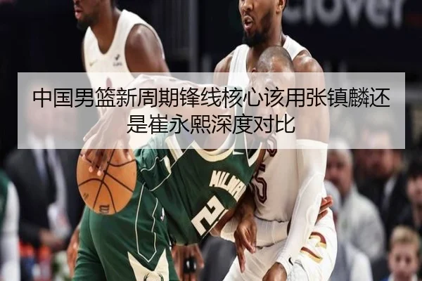 中国男篮新周期锋线核心该用张镇麟还是崔永熙深度对比