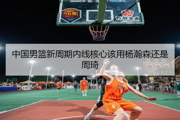 中国男篮新周期内线核心该用杨瀚森还是周琦