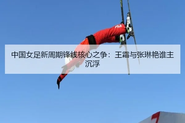 中国女足新周期锋线核心之争：王霜与张琳艳谁主沉浮