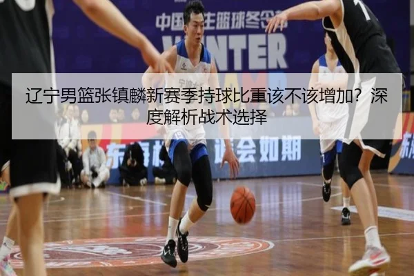 辽宁男篮张镇麟新赛季持球比重该不该增加？深度解析战术选择
