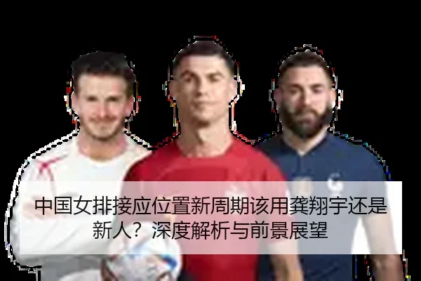 中国女排接应位置新周期该用龚翔宇还是新人？深度解析与前景展望